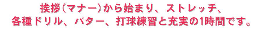 挨拶(マナー)から始まり、ストレッチ、各種ドリル、パター、打球練習と充実の1時間です。