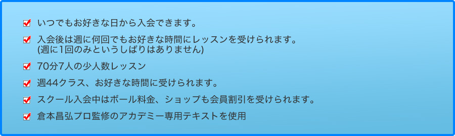 いつでもお好きな日から入会できます。入会後は週に何回でもお好きな時間にレッスンを受けられます。(週に1回のみというしばりはありません)
70分7人の少人数レッスン週5 1クラス、お好きな時間に受けられます。スクール入会中はボール料金、ショップも会員割引を受けられます。倉本昌弘プロ監修のアカデミー専用テキストを使用