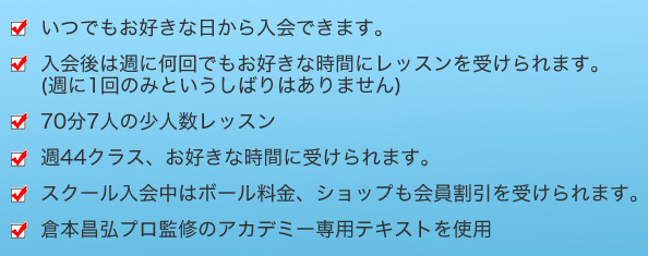 いつでもお好きな日から入会できます。入会後は週に何回でもお好きな時間にレッスンを受けられます。(週に1回のみというしばりはありません)70分7人の少人数レッスン週5 1クラス、お好きな時間に受けられます。スクール入会中はボール料金、ショップも会員割引を受けられます。倉本昌弘プロ監修のアカデミー専用テキストを使用